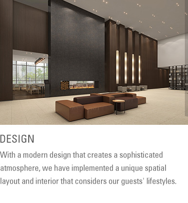 DESIGN : With a modern design that creates a sophisticated atmosphere, we have implemented a unique spatial layout and interior that considers our guests' lifestyles.