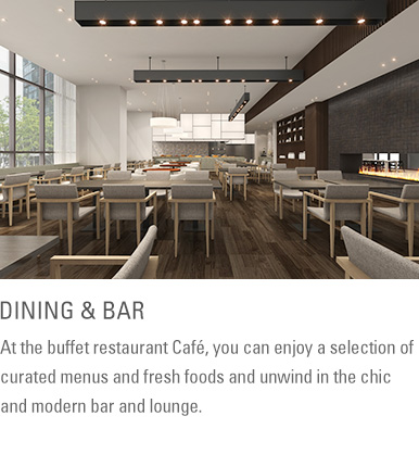 DINING & BAR : At the buffet restaurant Café, you can enjoy a selection of curated menus and fresh foods and unwind in the chic and modern bar and lounge.