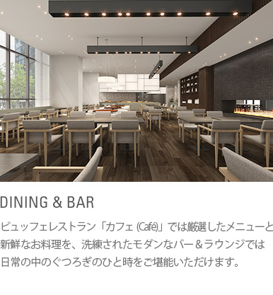 DINING & BAR : ビュッフェレストラン「カフェ（Café）」では厳選したメニューと新鮮なお料理を、洗練されたモダンなバー＆ラウンジでは日常の中のぐつろぎのひと時をご堪能いただけます。