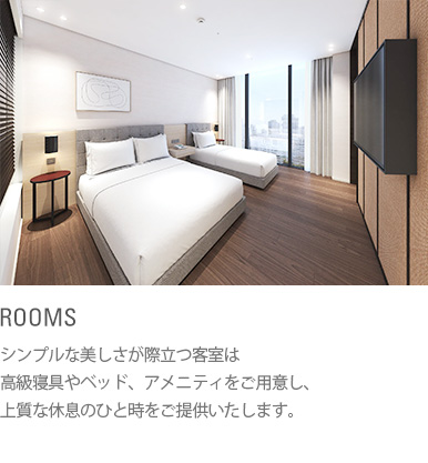 ROOMS : シンプルな美しさが際立つ客室は高級寝具やベッド、アメニティをご用意し、上質な休息のひと時をご提供いたします。