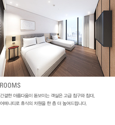 ROOMS : 간결한 아름다움이 돋보이는 객실은 고급 침구와 침대, 어메니티로 휴식의 차원을 한 층 더 높여드립니다.